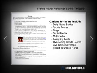 Options for beats include:   - Daily News Stories   - Sports Scores   - Blogs   - Social Media   - Multimedia   - Assigning beats   - Overseeing Sports Scores   - Live Game Coverage   - (Insert Your Idea Here)     Francis Howell North High School – Missouri 