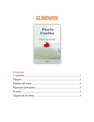 1752600113411011 minutos<br />Contenido TOC  quot;
1-3quot;
    11 minutos PAGEREF _Toc269936978  1Sinopsis PAGEREF _Toc269936979  2Palabras del Autor PAGEREF _Toc269936980  2Personajes principales PAGEREF _Toc269936981  2El autor PAGEREF _Toc269936982  3Algunas de sus obras: PAGEREF _Toc269936983  3<br />Sinopsis<br />La novela narra la historia de María, una joven del interior de Brasil, cuyas primeras experiencias inocentes en el amor la dejan con el corazón destrozado. A una temprana edad, se convence de que nunca encontrará el amor verdadero, creyendo en su lugar que 'el amor es algo terrible que te hará sufrir'. Una encuentro casual en Río de Janeiro la lleva a Ginebra, donde soñaba encontrar la fama y la fortuna pero acaba trabajando como prostituta. En Ginebra, María se aleja cada vez más del amor a la vez que desarrolla una fascinación por el sexo. Una búsqueda que realizará a lo largo de esta conmovedora obra.<br />Palabras del Autor<br />Según palabras del autor, “Para escribir sobre el lado sagrado del sexo, primero tenía que entender por qué éste había sido profanado de esa manera”, explica. “Mi libro no se propone ser un estudio de la prostitución”, dice Paulo Coelho, y añade “He intentado huir por completo de cualquier tono moralista, de juzgar al personaje principal por la decisión que toma. Lo que me interesa de verdad es la relación de las personas con el sexo”.<br />Personajes principales<br />María: Nuestra protagonista, podemos describirla como una bella brasileña que vive en un pequeño pueblo del interior, el nordeste de Brasil para ser más específicos. Desde sus primeros escarceos amorosos de la adolescencia se siente desengañada y, poco a poco, se va armando de una coraza que le impida sufrir. <br />Podría casarse fácilmente, pero no quiere hacerlo sin antes hacer realidad su sueño de viajar a Río de Janeiro; ahorra durante dos años y parte hacia la gran ciudad. Allí capta la atención de un empresario suizo quien, con promesas de fama, acaba llevándola a un club nocturno de Ginebra. <br />Ralf Hart: Nuestro personaje es un pintor de las grandes esferas sociales de Suiza, en la novela encarna el amor puro y verdadero que Maria desconoce y del cual ha estado en búsqueda constante en el transcurso del libro. La descripción de este personaje es de vital importancia para el análisis de este ensayo ya que se constituye como catalizador de la situación de decadencia espiritual de la joven que ha encontrado en la prostitución, una profesión que la evade del mundo y sus propios sentimientos.<br />El autor<br />Paulo Coelho nació en una pequeña familia de clase media y de fuerte influencia católica, en Río de Janeiro, donde estudió en un colegio jesuita, contrastando con la fuerte disciplina que se le impuso, se tornó rebelde.<br />Alcanzó el éxito con su mayor obra El alquimista. Paulo está casado con la pintora brasileña Christina Oiticica.<br />A pesar del éxito de público obtenido, es considerado por la crítica como un autor menor, debido principalmente a la simpleza de sus construcciones gramaticales y a lo trillado de sus temas y personajes, tomados, en su mayoría, de textos antiguos como la Biblia, Las mil y una noches, el Mahabaratha y el Ramayana.<br />Algunas de sus obras:<br />ObraFechaEl alquimista1988Maktub1994Verónica decide morir1998Once minutos2003La Valkirias 2010<br /> INDEX  quot;
2quot;
  quot;
13322quot;
 <br />