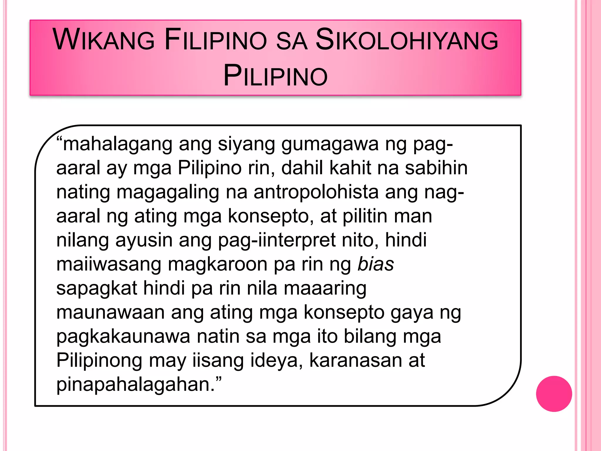 WIKANG FILIPINO SA SIKOLOHIYANG
PILIPINO
“mahalagang ang siyang gumagawa ng pag-
aaral ay mga Pilipino rin, dahil kahit na sabihin
nating magagaling na antropolohista ang nag-
aaral ng ating mga konsepto, at pilitin man
nilang ayusin ang pag-iinterpret nito, hindi
maiiwasang magkaroon pa rin ng bias
sapagkat hindi pa rin nila maaaring
maunawaan ang ating mga konsepto gaya ng
pagkakaunawa natin sa mga ito bilang mga
Pilipinong may iisang ideya, karanasan at
pinapahalagahan.”
 