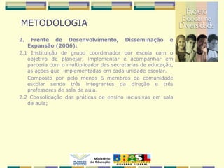 METODOLOGIA
2. Frente de Desenvolvimento, Disseminação e
Expansão (2006):
2.1 Instituição de grupo coordenador por escola com o
objetivo de planejar, implementar e acompanhar em
parceria com o multiplicador das secretarias de educação,
as ações que implementadas em cada unidade escolar.
Composto por pelo menos 6 membros da comunidade
escolar sendo três integrantes da direção e três
professores de sala de aula.
2.2 Consolidação das práticas de ensino inclusivas em sala
de aula;
 