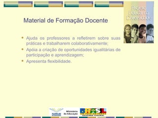Material de Formação Docente
 Ajuda os professores a refletirem sobre suas
práticas e trabalharem colaborativamente;
 Apóia a criação de oportunidades igualitárias de
participação e aprendizagem;
 Apresenta flexibilidade.
 