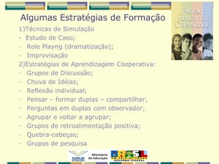 Algumas Estratégias de Formação
1)Técnicas de Simulação
- Estudo de Caso;
- Role Playng (dramatização);
- Improvisação
2)Estratégias de Aprendizagem Cooperativa:
- Grupos de Discussão;
- Chuva de Idéias;
- Reflexão individual;
- Pensar – formar duplas – compartilhar;
- Perguntas em duplas com observador;
- Agrupar e voltar a agrupar;
- Grupos de retroalimentação positiva;
- Quebra-cabeças;
- Grupos de pesquisa
 