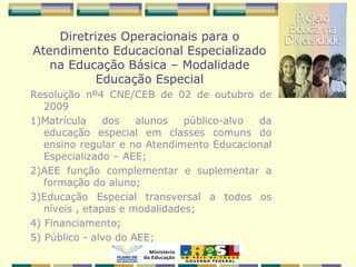 Resolução nº4 CNE/CEB de 02 de outubro de
2009
1)Matrícula dos alunos público-alvo da
educação especial em classes comuns do
ensino regular e no Atendimento Educacional
Especializado – AEE;
2)AEE função complementar e suplementar a
formação do aluno;
3)Educação Especial transversal a todos os
níveis , etapas e modalidades;
4) Financiamento;
5) Público - alvo do AEE;
Diretrizes Operacionais para o
Atendimento Educacional Especializado
na Educação Básica – Modalidade
Educação Especial
 
