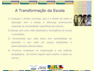 A Transformação da Escola
1) Conjuga o direito universal, que é o direito de todos à
educação com o direito à diferença promovendo
respostas às necessidades específicas dos alunos;
2) Rompe com uma visão idealizada e homogênea de escola
e sociedade;
3) Compreende que cada aluno tem possibilidade de
aprender e que cada um possui habilidades e
potencialidades diferenciadas;
4) Promove mudanças na organização e nas práticas
pedagógicas do ensino regular para acolher a todos os
alunos;
 