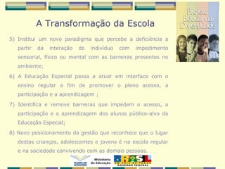 A Transformação da Escola
5) Institui um novo paradigma que percebe a deficiência a
partir da interação do indivíduo com impedimento
sensorial, físico ou mental com as barreiras presentes no
ambiente;
6) A Educação Especial passa a atuar em interface com o
ensino regular a fim de promover o pleno acesso, a
participação e a aprendizagem ;
7) Identifica e remove barreiras que impedem o acesso, a
participação e a aprendizagem dos alunos público-alvo da
Educação Especial;
8) Novo posicionamento da gestão que reconhece que o lugar
destas crianças, adolescentes e jovens é na escola regular
e na sociedade convivendo com as demais pessoas.
 