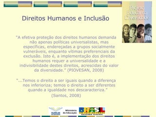 Direitos Humanos e Inclusão
“A efetiva proteção dos direitos humanos demanda
não apenas políticas universalistas, mas
específicas, endereçadas a grupos socialmente
vulneráveis, enquanto vítimas preferenciais da
exclusão. Isto é, a implementação dos direitos
humanos requer a universalidade e a
indivisibilidade destes direitos, acrescidas do valor
da diversidade.” (PIOVESAN, 2008)
“...Temos o direito a ser iguais quando a diferença
nos inferioriza; temos o direito a ser diferentes
quando a igualdade nos descaracteriza.”
(Santos, 2008)
 