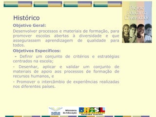 Histórico
Objetivo Geral:
Desenvolver processos e materiais de formação, para
promover escolas abertas à diversidade e que
assegurassem aprendizagem de qualidade para
todos.
Objetivos Específicos:
- Definir um conjunto de critérios e estratégias
centrados na escola;
- Desenhar, aplicar e validar um conjunto de
materiais de apoio aos processos de formação de
recursos humanos, e
- Promover o intercâmbio de experiências realizadas
nos diferentes países.
 