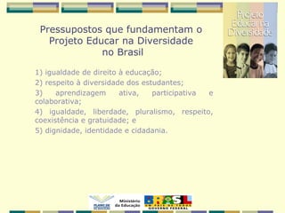 Pressupostos que fundamentam o
Projeto Educar na Diversidade
no Brasil
1) igualdade de direito à educação;
2) respeito à diversidade dos estudantes;
3) aprendizagem ativa, participativa e
colaborativa;
4) igualdade, liberdade, pluralismo, respeito,
coexistência e gratuidade; e
5) dignidade, identidade e cidadania.
 