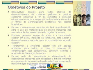Objetivos do Projeto
Desenvolver escolas para todos através do
desenvolvimento de culturas, políticas e práticas
escolares inclusivas a fim de combater a exclusão
educacional e social e responder à diversidade de estilos
e ritmos de aprendizagem existentes nas escolas
brasileiras;
Formar e acompanhar docentes de 144 municípios-pólo
para o uso de metodologias de ensino inclusivas nas
salas de aula das escolas da rede regular de ensino;
Preparar gestores, equipe de apoio e a comunidade
escolar em geral, incluindo os familiares, para apoiar o
desenvolvimento docente para a promoção da inclusão
escolar;
Transformar o ambiente escolar em um espaço
acolhedor para todos, no qual o processo de
aprendizagem seja colaborativo, continuo, valorize e
responda às diferenças humanas;
Formar rede de intercâmbio e disseminação de
experiências inclusivas bem sucedidas a fim de fomentar
o engajamento de novos educadores(as) no processo de
transformação do sistema educacional brasileiro.
 