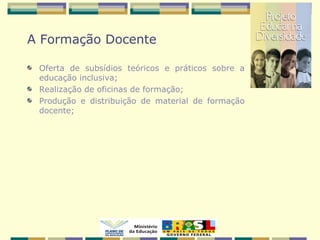 A Formação Docente
Oferta de subsídios teóricos e práticos sobre a
educação inclusiva;
Realização de oficinas de formação;
Produção e distribuição de material de formação
docente;
 