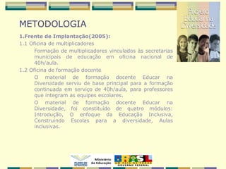 METODOLOGIA
1.Frente de Implantação(2005):
1.1 Oficina de multiplicadores
Formação de multiplicadores vinculados às secretarias
municipais de educação em oficina nacional de
40h/aula.
1.2 Oficina de formação docente
O material de formação docente Educar na
Diversidade serviu de base principal para a formação
continuada em serviço de 40h/aula, para professores
que integram as equipes escolares.
O material de formação docente Educar na
Diversidade, foi constituído de quatro módulos:
Introdução, O enfoque da Educação Inclusiva,
Construindo Escolas para a diversidade, Aulas
inclusivas.
 