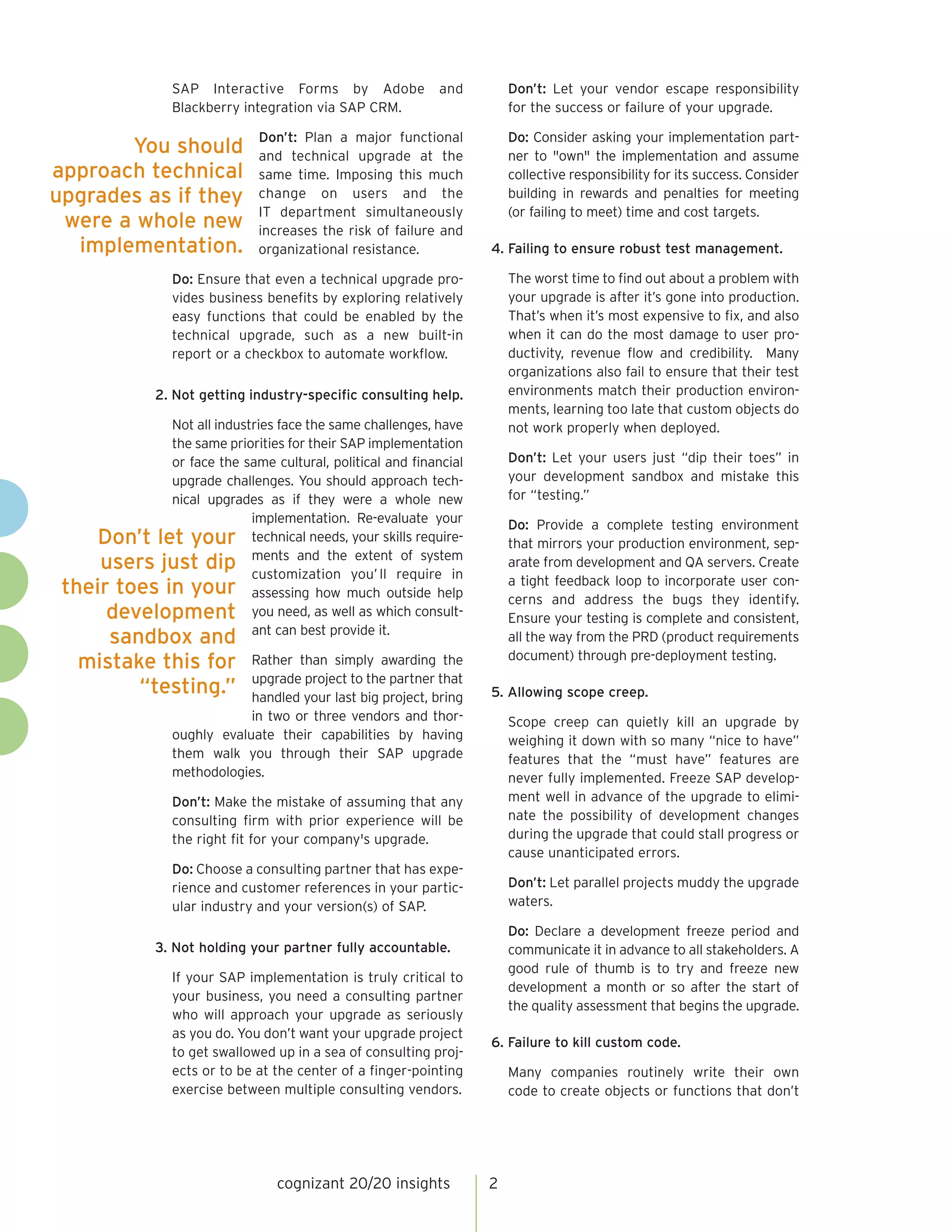 and

Don’t: Let your vendor escape responsibility
for the success or failure of your upgrade.

Don’t: Plan a major functional
and technical upgrade at the
same time. Imposing this much
change on users and the
IT department simultaneously
increases the risk of failure and
organizational resistance.

Do: Consider asking your implementation partner to "own" the implementation and assume
collective responsibility for its success. Consider
building in rewards and penalties for meeting
(or failing to meet) time and cost targets.

SAP Interactive Forms by Adobe
Blackberry integration via SAP CRM.

You should
approach technical
upgrades as if they
were a whole new
implementation.

4. Failing to ensure robust test management.
The worst time to find out about a problem with
your upgrade is after it’s gone into production.
That’s when it’s most expensive to fix, and also
when it can do the most damage to user productivity, revenue flow and credibility. Many
organizations also fail to ensure that their test
environments match their production environments, learning too late that custom objects do
not work properly when deployed.

Do: Ensure that even a technical upgrade provides business benefits by exploring relatively
easy functions that could be enabled by the
technical upgrade, such as a new built-in
report or a checkbox to automate workflow.
2. Not getting industry-specific consulting help.
Not all industries face the same challenges, have
the same priorities for their SAP implementation
or face the same cultural, political and financial
upgrade challenges. You should approach technical upgrades as if they were a whole new
implementation. Re-evaluate your
Don’t let your technical needs, your skills requireextent of system
users just dip ments and the you’ ll require in
customization
their toes in your assessing how much outside help
development you need, as well as which consultant can best provide it.

sandbox and
mistake this for
“testing.”

Rather than simply awarding the
upgrade project to the partner that
handled your last big project, bring
in two or three vendors and thoroughly evaluate their capabilities by having
them walk you through their SAP upgrade
methodologies.

Don’t: Let your users just “dip their toes” in
your development sandbox and mistake this
for “testing.”
Do: Provide a complete testing environment
that mirrors your production environment, separate from development and QA servers. Create
a tight feedback loop to incorporate user concerns and address the bugs they identify.
Ensure your testing is complete and consistent,
all the way from the PRD (product requirements
document) through pre-deployment testing.
5. Allowing scope creep.
Scope creep can quietly kill an upgrade by
weighing it down with so many “nice to have”
features that the “must have” features are
never fully implemented. Freeze SAP development well in advance of the upgrade to eliminate the possibility of development changes
during the upgrade that could stall progress or
cause unanticipated errors.

Don’t: Make the mistake of assuming that any
consulting firm with prior experience will be
the right fit for your company's upgrade.
Do: Choose a consulting partner that has experience and customer references in your particular industry and your version(s) of SAP.

Don’t: Let parallel projects muddy the upgrade
waters.
Do: Declare a development freeze period and
communicate it in advance to all stakeholders. A
good rule of thumb is to try and freeze new
development a month or so after the start of
the quality assessment that begins the upgrade.

3. Not holding your partner fully accountable.
If your SAP implementation is truly critical to
your business, you need a consulting partner
who will approach your upgrade as seriously
as you do. You don’t want your upgrade project
to get swallowed up in a sea of consulting projects or to be at the center of a finger-pointing
exercise between multiple consulting vendors.

cognizant 20/20 insights

6. Failure to kill custom code.
Many companies routinely write their own
code to create objects or functions that don’t

2

 