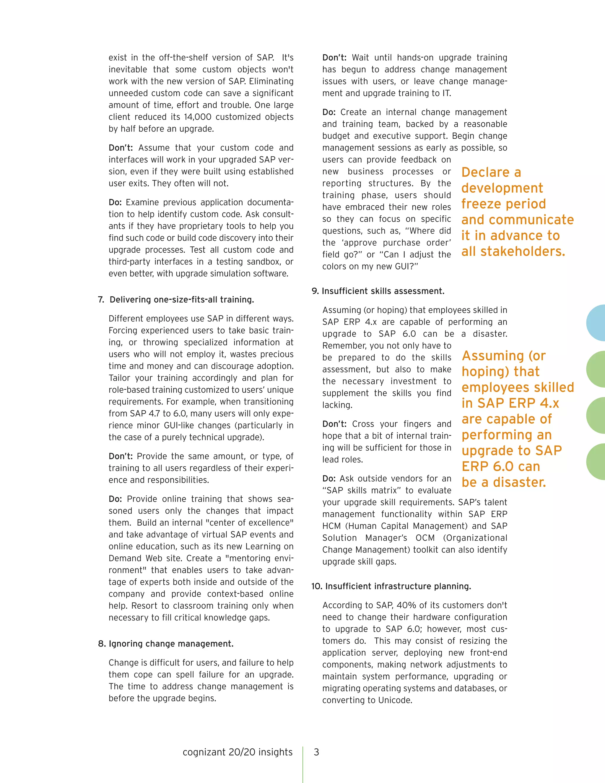 Don’t: Wait until hands-on upgrade training
has begun to address change management
issues with users, or leave change management and upgrade training to IT.

exist in the off-the-shelf version of SAP. It's
inevitable that some custom objects won't
work with the new version of SAP. Eliminating
unneeded custom code can save a significant
amount of time, effort and trouble. One large
client reduced its 14,000 customized objects
by half before an upgrade.

Do: Create an internal change management
and training team, backed by a reasonable
budget and executive support. Begin change
management sessions as early as possible, so
users can provide feedback on
new business processes or Declare a
reporting structures. By the
development
training phase, users should
have embraced their new roles freeze period
so they can focus on specific and communicate
questions, such as, “Where did
it in advance to
the ‘approve purchase order’
field go?” or “Can I adjust the all stakeholders.
colors on my new GUI?”

Don’t: Assume that your custom code and
interfaces will work in your upgraded SAP version, even if they were built using established
user exits. They often will not.
Do: Examine previous application documentation to help identify custom code. Ask consultants if they have proprietary tools to help you
find such code or build code discovery into their
upgrade processes. Test all custom code and
third-party interfaces in a testing sandbox, or
even better, with upgrade simulation software.

9. Insufficient skills assessment.
7. Delivering one-size-fits-all training.
Assuming (or hoping) that employees skilled in
SAP ERP 4.x are capable of performing an
upgrade to SAP 6.0 can be a disaster.
Remember, you not only have to
be prepared to do the skills Assuming (or
assessment, but also to make hoping) that
the necessary investment to
supplement the skills you find employees skilled
in SAP ERP 4.x
lacking.

Different employees use SAP in different ways.
Forcing experienced users to take basic training, or throwing specialized information at
users who will not employ it, wastes precious
time and money and can discourage adoption.
Tailor your training accordingly and plan for
role-based training customized to users’ unique
requirements. For example, when transitioning
from SAP 4.7 to 6.0, many users will only experience minor GUI-like changes (particularly in
the case of a purely technical upgrade).

Don’t: Cross your fingers and
hope that a bit of internal training will be sufficient for those in
lead roles.

Don’t: Provide the same amount, or type, of
training to all users regardless of their experience and responsibilities.
Do: Provide online training that shows seasoned users only the changes that impact
them. Build an internal "center of excellence"
and take advantage of virtual SAP events and
online education, such as its new Learning on
Demand Web site. Create a "mentoring environment" that enables users to take advantage of experts both inside and outside of the
company and provide context-based online
help. Resort to classroom training only when
necessary to fill critical knowledge gaps.

Do: Ask outside vendors for an
“SAP skills matrix” to evaluate
your upgrade skill requirements. SAP’s talent
management functionality within SAP ERP
HCM (Human Capital Management) and SAP
Solution Manager’s OCM (Organizational
Change Management) toolkit can also identify
upgrade skill gaps.
10. Insufficient infrastructure planning.

According to SAP, 40% of its customers don't
need to change their hardware configuration
to upgrade to SAP 6.0; however, most customers do. This may consist of resizing the
application server, deploying new front-end
components, making network adjustments to
maintain system performance, upgrading or
migrating operating systems and databases, or
converting to Unicode.

8. Ignoring change management.
Change is difficult for users, and failure to help
them cope can spell failure for an upgrade.
The time to address change management is
before the upgrade begins.

cognizant 20/20 insights

are capable of
performing an
upgrade to SAP
ERP 6.0 can
be a disaster.

3

 