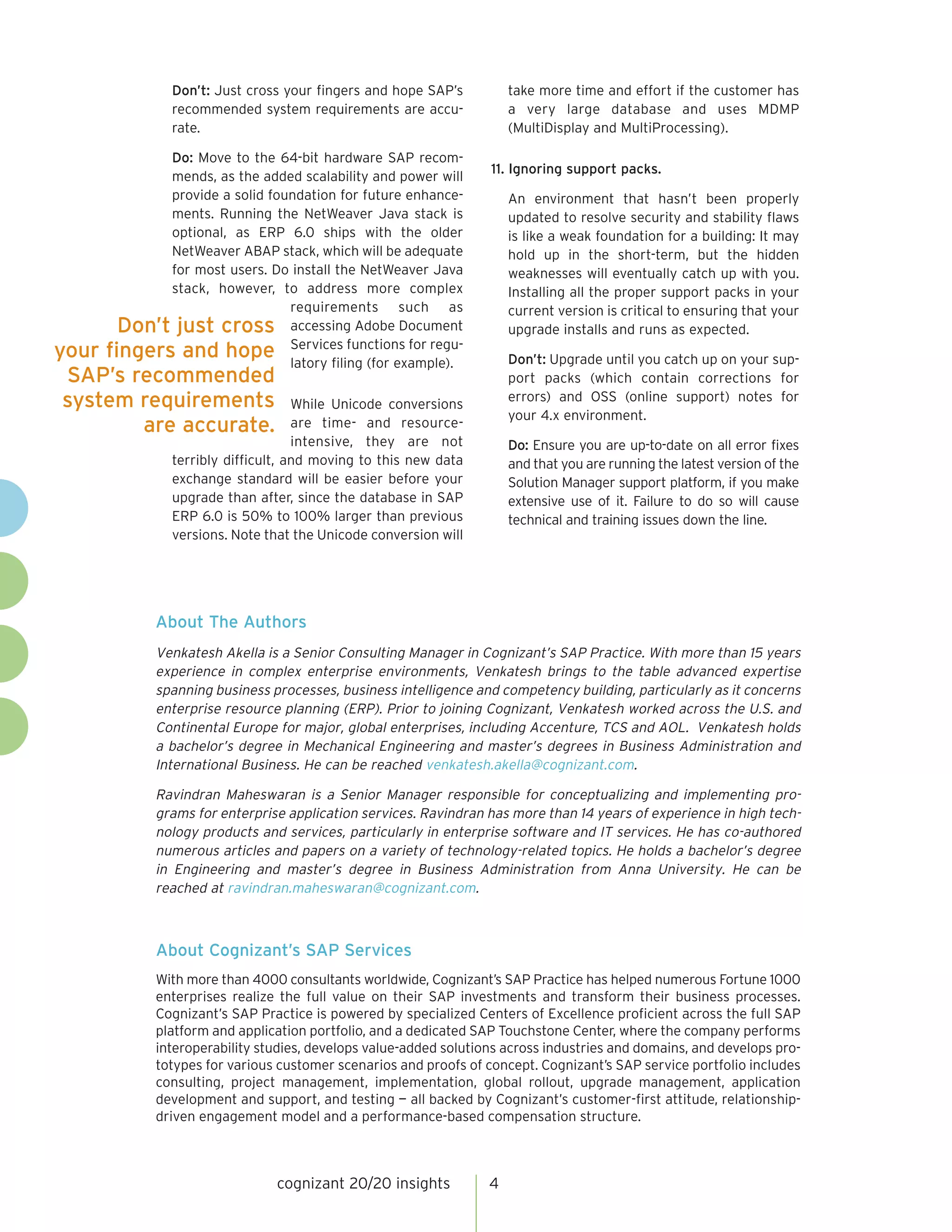 take more time and effort if the customer has
a very large database and uses MDMP
(MultiDisplay and MultiProcessing).

Don’t: Just cross your fingers and hope SAP’s
recommended system requirements are accurate.
Do: Move to the 64-bit hardware SAP recommends, as the added scalability and power will
provide a solid foundation for future enhancements. Running the NetWeaver Java stack is
optional, as ERP 6.0 ships with the older
NetWeaver ABAP stack, which will be adequate
for most users. Do install the NetWeaver Java
stack, however, to address more complex
requirements such as
Don’t just cross accessing Adobe Document
fingers and hope Services functions for regulatory filing (for example).

11. Ignoring support packs.
An environment that hasn’t been properly
updated to resolve security and stability flaws
is like a weak foundation for a building: It may
hold up in the short-term, but the hidden
weaknesses will eventually catch up with you.
Installing all the proper support packs in your
current version is critical to ensuring that your
upgrade installs and runs as expected.

your
SAP’s recommended
system requirements
are accurate.

Don’t: Upgrade until you catch up on your support packs (which contain corrections for
errors) and OSS (online support) notes for
your 4.x environment.

While Unicode conversions
are time- and resourceintensive, they are not
terribly difficult, and moving to this new data
exchange standard will be easier before your
upgrade than after, since the database in SAP
ERP 6.0 is 50% to 100% larger than previous
versions. Note that the Unicode conversion will

Do: Ensure you are up-to-date on all error fixes
and that you are running the latest version of the
Solution Manager support platform, if you make
extensive use of it. Failure to do so will cause
technical and training issues down the line.

About The Authors
Venkatesh Akella is a Senior Consulting Manager in Cognizant’s SAP Practice. With more than 15 years
experience in complex enterprise environments, Venkatesh brings to the table advanced expertise
spanning business processes, business intelligence and competency building, particularly as it concerns
enterprise resource planning (ERP). Prior to joining Cognizant, Venkatesh worked across the U.S. and
Continental Europe for major, global enterprises, including Accenture, TCS and AOL. Venkatesh holds
a bachelor’s degree in Mechanical Engineering and master’s degrees in Business Administration and
International Business. He can be reached venkatesh.akella@cognizant.com.
Ravindran Maheswaran is a Senior Manager responsible for conceptualizing and implementing programs for enterprise application services. Ravindran has more than 14 years of experience in high technology products and services, particularly in enterprise software and IT services. He has co-authored
numerous articles and papers on a variety of technology-related topics. He holds a bachelor’s degree
in Engineering and master’s degree in Business Administration from Anna University. He can be
reached at ravindran.maheswaran@cognizant.com.

About Cognizant’s SAP Services
With more than 4000 consultants worldwide, Cognizant’s SAP Practice has helped numerous Fortune 1000
enterprises realize the full value on their SAP investments and transform their business processes.
Cognizant’s SAP Practice is powered by specialized Centers of Excellence proficient across the full SAP
platform and application portfolio, and a dedicated SAP Touchstone Center, where the company performs
interoperability studies, develops value-added solutions across industries and domains, and develops prototypes for various customer scenarios and proofs of concept. Cognizant’s SAP service portfolio includes
consulting, project management, implementation, global rollout, upgrade management, application
development and support, and testing — all backed by Cognizant’s customer-first attitude, relationshipdriven engagement model and a performance-based compensation structure.

cognizant 20/20 insights

4

 