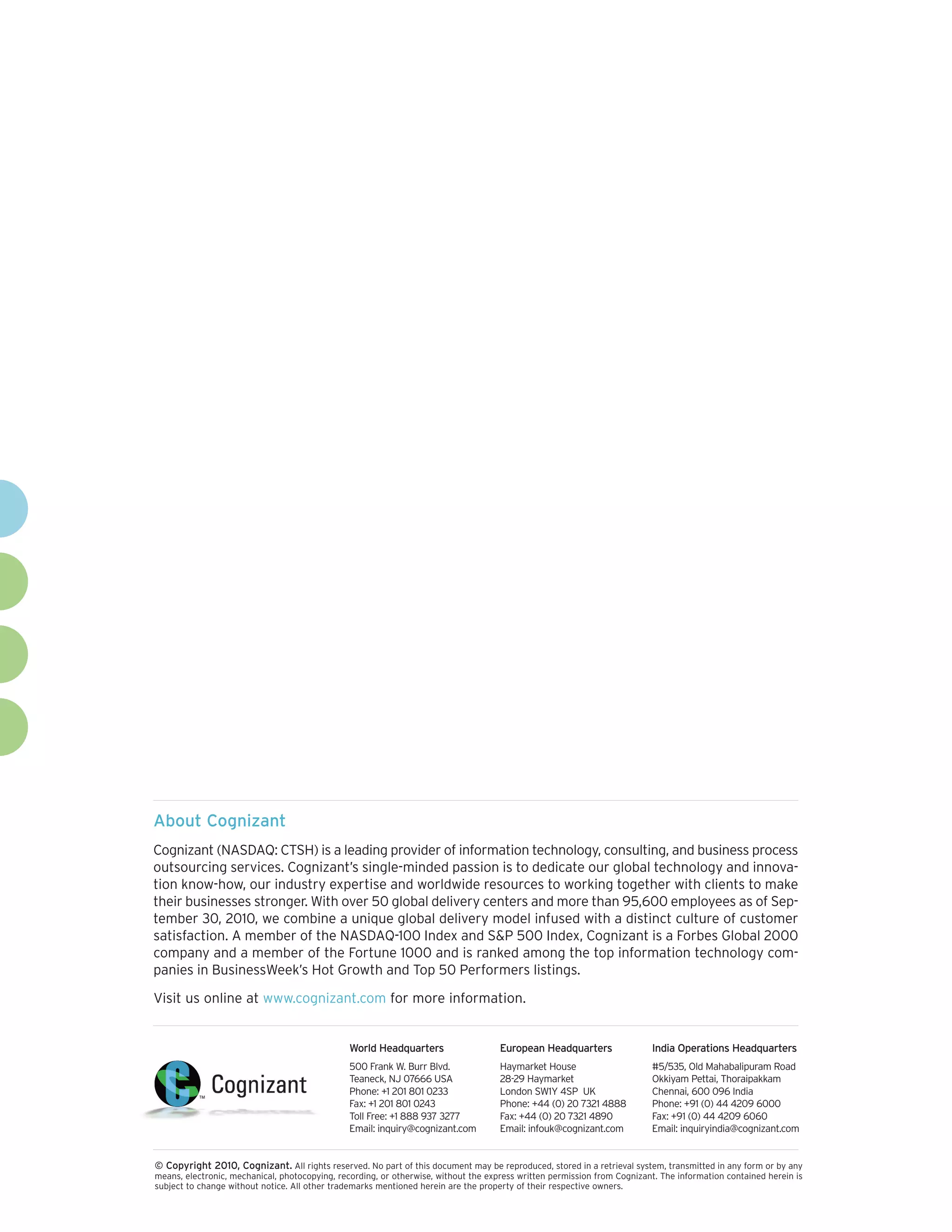 About Cognizant
Cognizant (NASDAQ: CTSH) is a leading provider of information technology, consulting, and business process
outsourcing services. Cognizant’s single-minded passion is to dedicate our global technology and innovation know-how, our industry expertise and worldwide resources to working together with clients to make
their businesses stronger. With over 50 global delivery centers and more than 95,600 employees as of September 30, 2010, we combine a unique global delivery model infused with a distinct culture of customer
satisfaction. A member of the NASDAQ-100 Index and S&P 500 Index, Cognizant is a Forbes Global 2000
company and a member of the Fortune 1000 and is ranked among the top information technology companies in BusinessWeek’s Hot Growth and Top 50 Performers listings.
Visit us online at www.cognizant.com for more information.

World Headquarters

European Headquarters

India Operations Headquarters

500 Frank W. Burr Blvd.
Teaneck, NJ 07666 USA
Phone: +1 201 801 0233
Fax: +1 201 801 0243
Toll Free: +1 888 937 3277
Email: inquiry@cognizant.com

Haymarket House
28-29 Haymarket
London SW1Y 4SP UK
Phone: +44 (0) 20 7321 4888
Fax: +44 (0) 20 7321 4890
Email: infouk@cognizant.com

#5/535, Old Mahabalipuram Road
Okkiyam Pettai, Thoraipakkam
Chennai, 600 096 India
Phone: +91 (0) 44 4209 6000
Fax: +91 (0) 44 4209 6060
Email: inquiryindia@cognizant.com

© Copyright 2010, Cognizant. All rights reserved. No part of this document may be reproduced, stored in a retrieval system, transmitted in any form or by any
means, electronic, mechanical, photocopying, recording, or otherwise, without the express written permission from Cognizant. The information contained herein is
subject to change without notice. All other trademarks mentioned herein are the property of their respective owners.

 