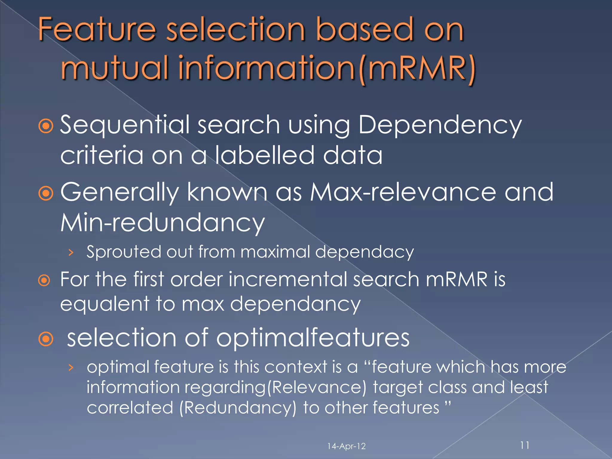  Sequential  search using Dependency
  criteria on a labelled data
 Generally known as Max-relevance and
  Min-redundancy
    › Sprouted out from maximal dependacy
   For the first order incremental search mRMR is
    equalent to max dependancy
   selection of optimalfeatures
    › optimal feature is this context is a “feature which has more
      information regarding(Relevance) target class and least
      correlated (Redundancy) to other features ”

                                    14-Apr-12               11
 