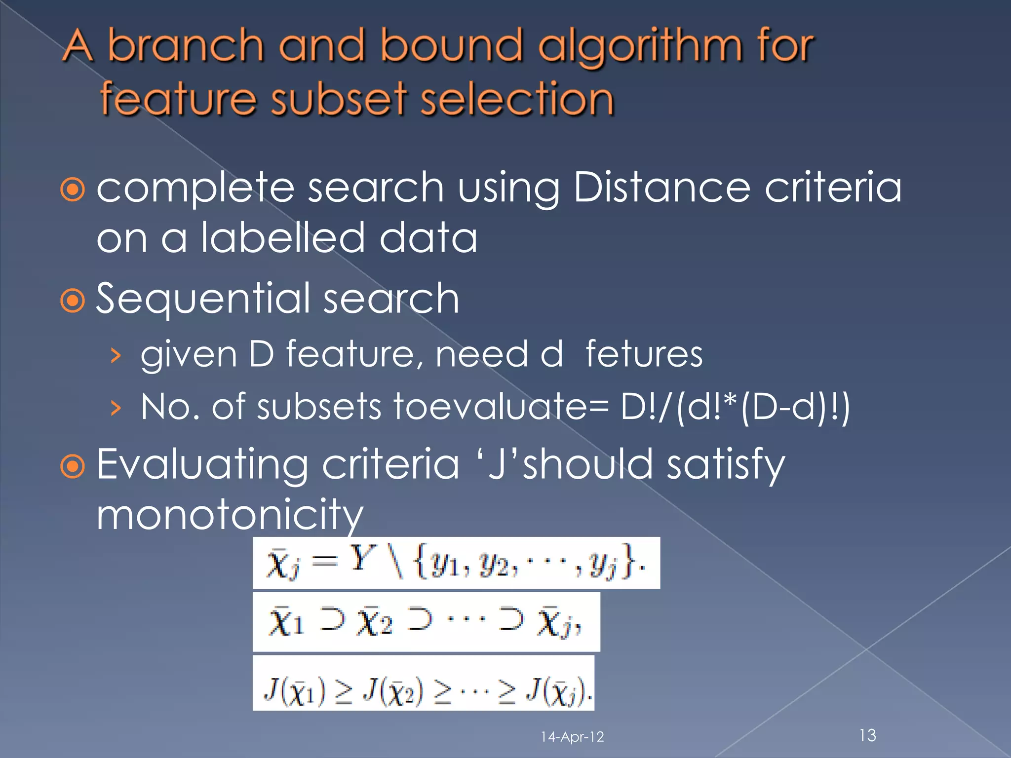  complete   search using Distance criteria
  on a labelled data
 Sequential search
  › given D feature, need d fetures
  › No. of subsets toevaluate= D!/(d!*(D-d)!)
 Evaluating
          criteria „J‟should satisfy
 monotonicity




                          14-Apr-12             13
 
