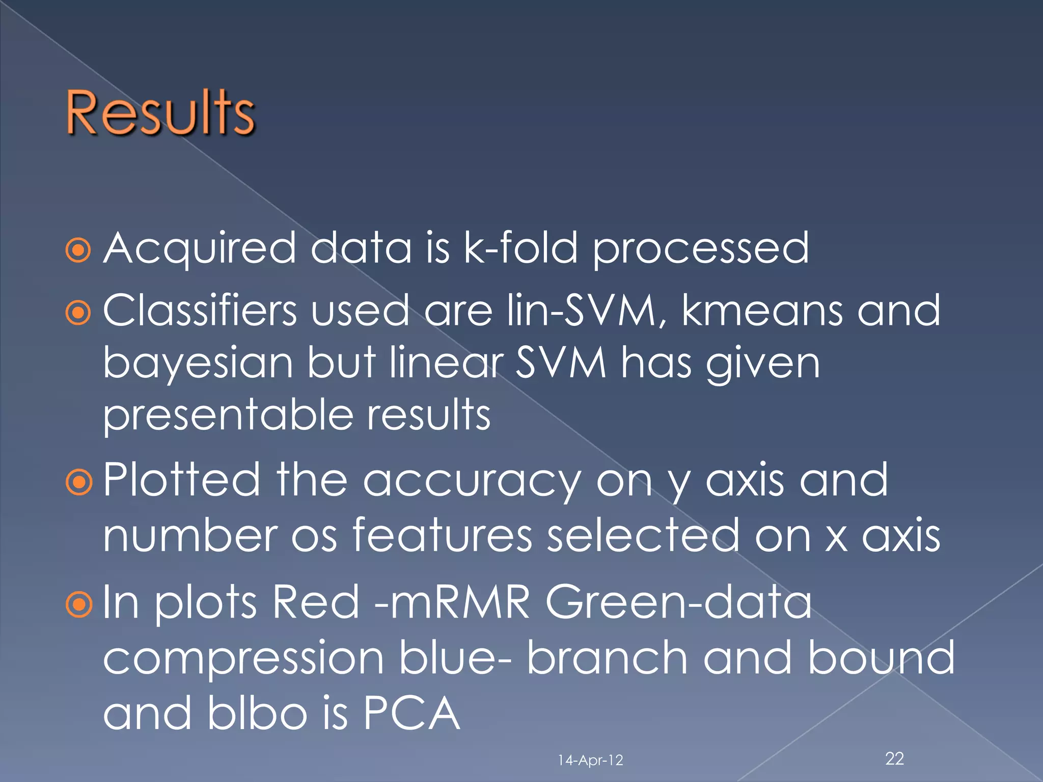  Acquired    data is k-fold processed
 Classifiers used are lin-SVM, kmeans and
  bayesian but linear SVM has given
  presentable results
 Plotted  the accuracy on y axis and
  number os features selected on x axis
 In plots Red -mRMR Green-data
  compression blue- branch and bound
  and blbo is PCA
                       14-Apr-12       22
 