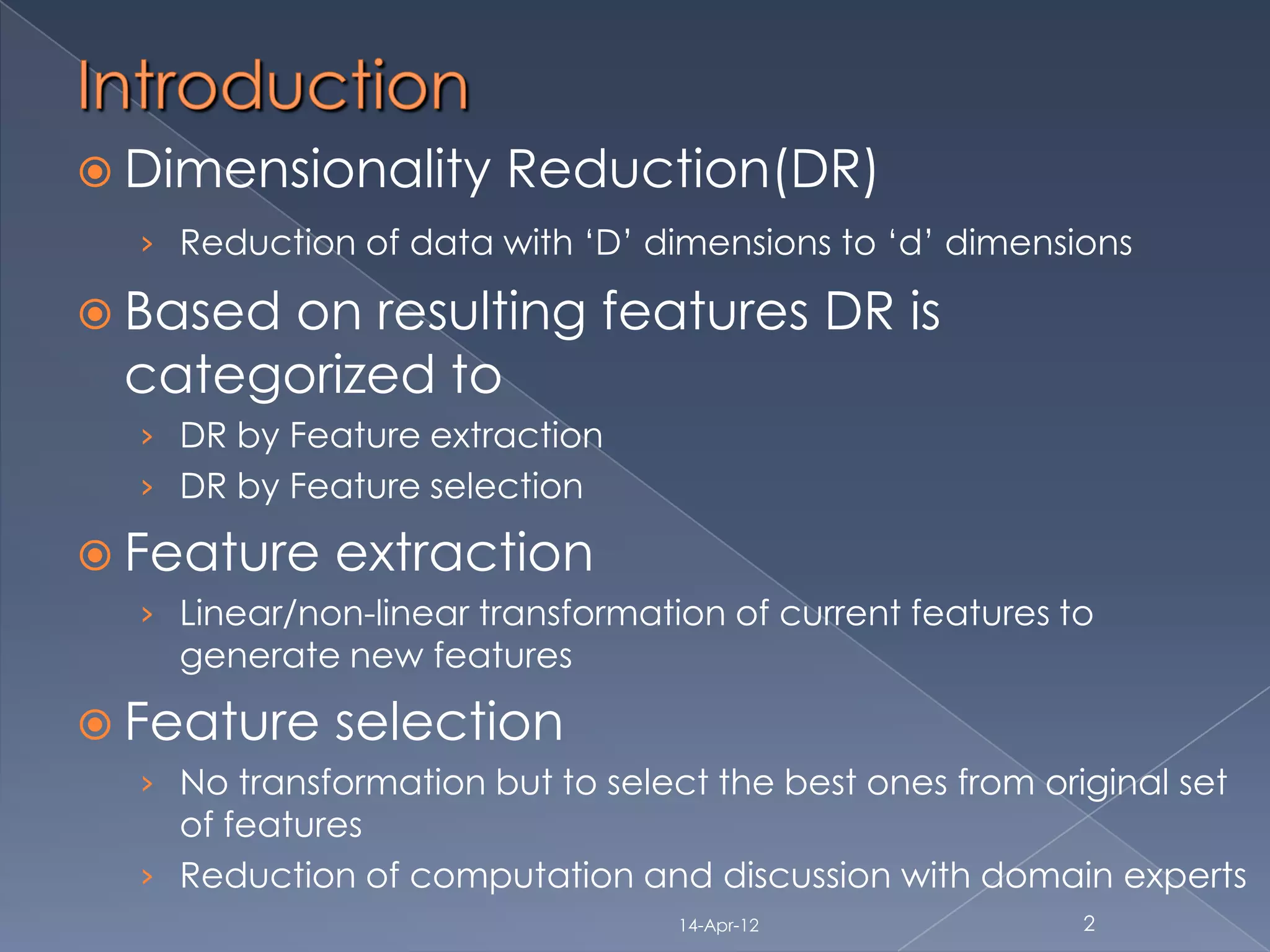  Dimensionality       Reduction(DR)
  › Reduction of data with „D‟ dimensions to „d‟ dimensions

 Based
      on resulting features DR is
 categorized to
  › DR by Feature extraction
  › DR by Feature selection

 Feature    extraction
  › Linear/non-linear transformation of current features to
    generate new features

 Feature    selection
  › No transformation but to select the best ones from original set
    of features
  › Reduction of computation and discussion with domain experts
                                  14-Apr-12               2
 