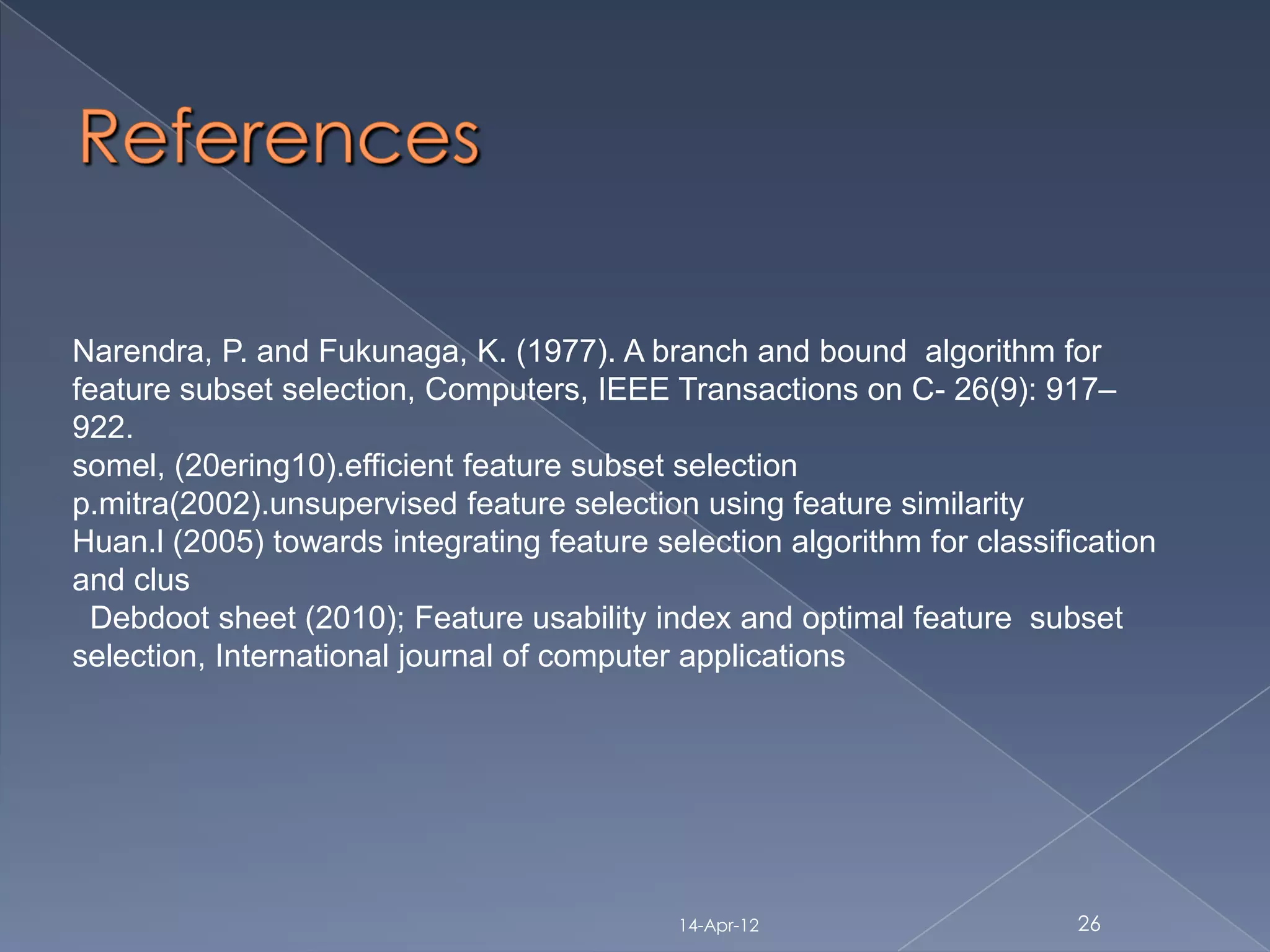 Narendra, P. and Fukunaga, K. (1977). A branch and bound algorithm for
feature subset selection, Computers, IEEE Transactions on C- 26(9): 917–
922.
somel, (20ering10).efficient feature subset selection
p.mitra(2002).unsupervised feature selection using feature similarity
Huan.l (2005) towards integrating feature selection algorithm for classification
and clus
 Debdoot sheet (2010); Feature usability index and optimal feature subset
selection, International journal of computer applications




                                            14-Apr-12                     26
 