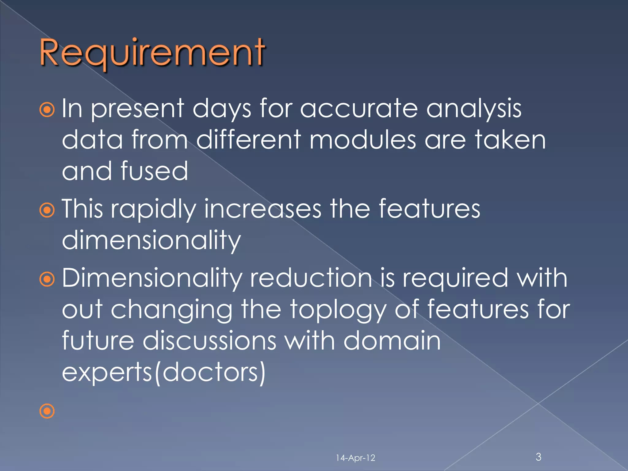  In present days for accurate analysis
  data from different modules are taken
  and fused
 This rapidly increases the features
  dimensionality
 Dimensionality reduction is required with
  out changing the toplogy of features for
  future discussions with domain
  experts(doctors)


                        14-Apr-12       3
 