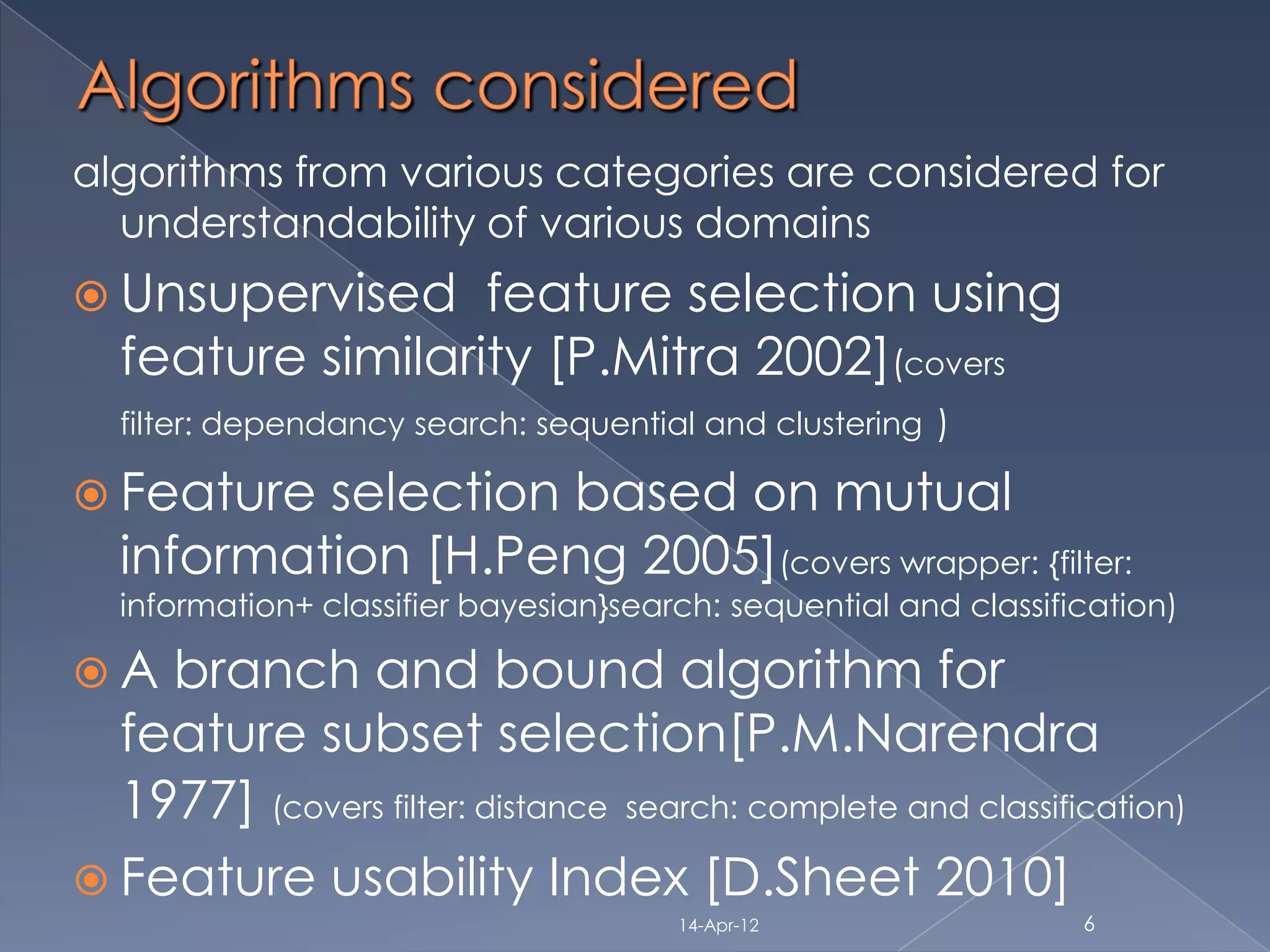 algorithms from various categories are considered for
  understandability of various domains
 Unsupervised    feature selection using
  feature similarity [P.Mitra 2002](covers
  filter: dependancy search: sequential and clustering )

 Feature selection based on mutual
  information [H.Peng 2005](covers wrapper: {filter:
  information+ classifier bayesian}search: sequential and classification)

A  branch and bound algorithm for
  feature subset selection[P.M.Narendra
  1977] (covers filter: distance search: complete and classification)
 Feature usability Index [D.Sheet 2010]
                                       14-Apr-12                  6
 
