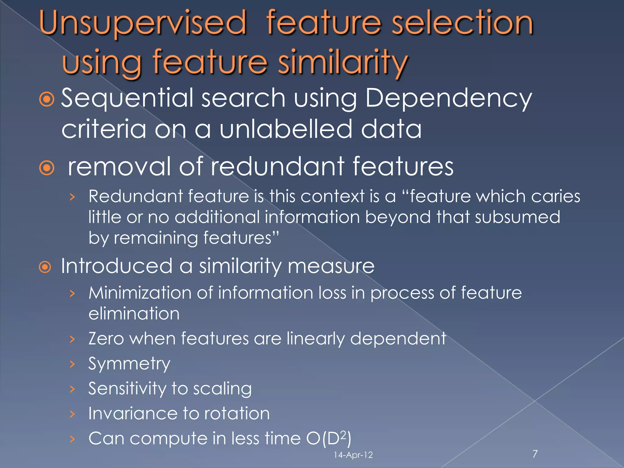  Sequential search using Dependency
 criteria on a unlabelled data
 removal of redundant features
    › Redundant feature is this context is a “feature which caries
        little or no additional information beyond that subsumed
        by remaining features”
   Introduced a similarity measure
    › Minimization of information loss in process of feature
        elimination
    ›   Zero when features are linearly dependent
    ›   Symmetry
    ›   Sensitivity to scaling
    ›   Invariance to rotation
    ›   Can compute in less time O(D2)
                                     14-Apr-12                 7
 
