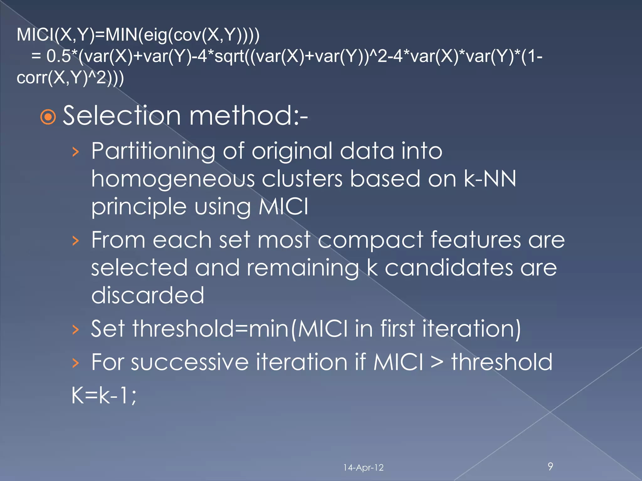 MICI(X,Y)=MIN(eig(cov(X,Y))))
  = 0.5*(var(X)+var(Y)-4*sqrt((var(X)+var(Y))^2-4*var(X)*var(Y)*(1-
corr(X,Y)^2)))

   Selection        method:-
      › Partitioning of original data into
        homogeneous clusters based on k-NN
        principle using MICI
      › From each set most compact features are
        selected and remaining k candidates are
        discarded
      › Set threshold=min(MICI in first iteration)
      › For successive iteration if MICI > threshold
      K=k-1;

                                         14-Apr-12                    9
 
