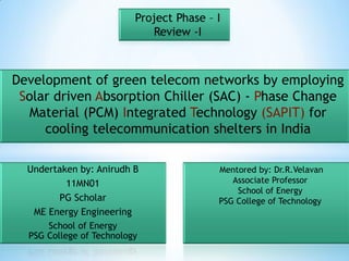 Project Phase – I
                             Review -I



Development of green telecom networks by employing
 Solar driven Absorption Chiller (SAC) - Phase Change
   Material (PCM) Integrated Technology (SAPIT) for
     cooling telecommunication shelters in India

  Undertaken by: Anirudh B                Mentored by: Dr.R.Velavan
          11MN01                             Associate Professor
                                              School of Energy
        PG Scholar                        PSG College of Technology
   ME Energy Engineering
      School of Energy
  PSG College of Technology
 