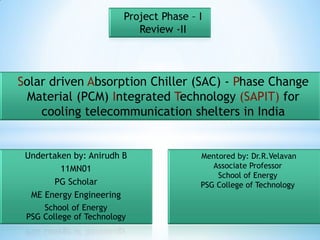 Project Phase – I
                            Review -II



Solar driven Absorption Chiller (SAC) - Phase Change
  Material (PCM) Integrated Technology (SAPIT) for
    cooling telecommunication shelters in India


 Undertaken by: Anirudh B                Mentored by: Dr.R.Velavan
         11MN01                             Associate Professor
                                             School of Energy
       PG Scholar                        PSG College of Technology
  ME Energy Engineering
     School of Energy
 PSG College of Technology
 