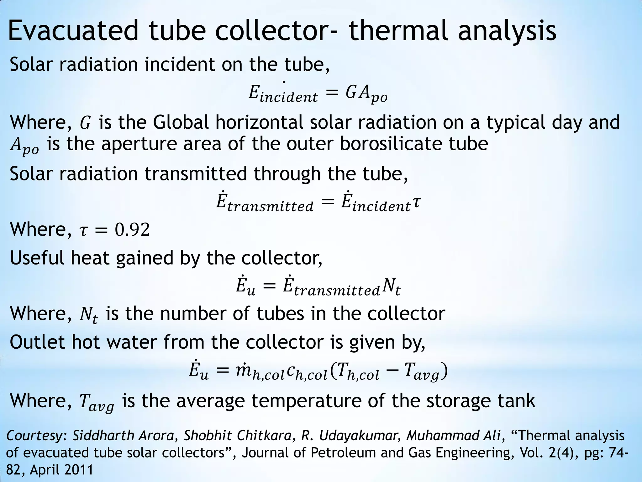 Evacuated tube collector- thermal analysis
Solar radiation incident on the tube,
                             𝐸 𝑖𝑛𝑐𝑖𝑑𝑒𝑛𝑡 = 𝐺𝐴 𝑝𝑜
Where, 𝐺 is the Global horizontal solar radiation on a typical day and
𝐴 𝑝𝑜 is the aperture area of the outer borosilicate tube
Solar radiation transmitted through the tube,
                         𝐸 𝑡𝑟𝑎𝑛𝑠𝑚𝑖𝑡𝑡𝑒𝑑 = 𝐸 𝑖𝑛𝑐𝑖𝑑𝑒𝑛𝑡 𝜏
Where, 𝜏 = 0.92
Useful heat gained by the collector,
                             𝐸 𝑢 = 𝐸 𝑡𝑟𝑎𝑛𝑠𝑚𝑖𝑡𝑡𝑒𝑑 𝑁 𝑡
Where, 𝑁 𝑡 is the number of tubes in the collector
Outlet hot water from the collector is given by,
                     𝐸 𝑢 = 𝑚ℎ,𝑐𝑜𝑙 𝑐ℎ,𝑐𝑜𝑙 (𝑇ℎ,𝑐𝑜𝑙 − 𝑇 𝑎𝑣𝑔 )
Where, 𝑇 𝑎𝑣𝑔 is the average temperature of the storage tank
Courtesy: Siddharth Arora, Shobhit Chitkara, R. Udayakumar, Muhammad Ali, “Thermal analysis
of evacuated tube solar collectors”, Journal of Petroleum and Gas Engineering, Vol. 2(4), pg: 74-
82, April 2011
 