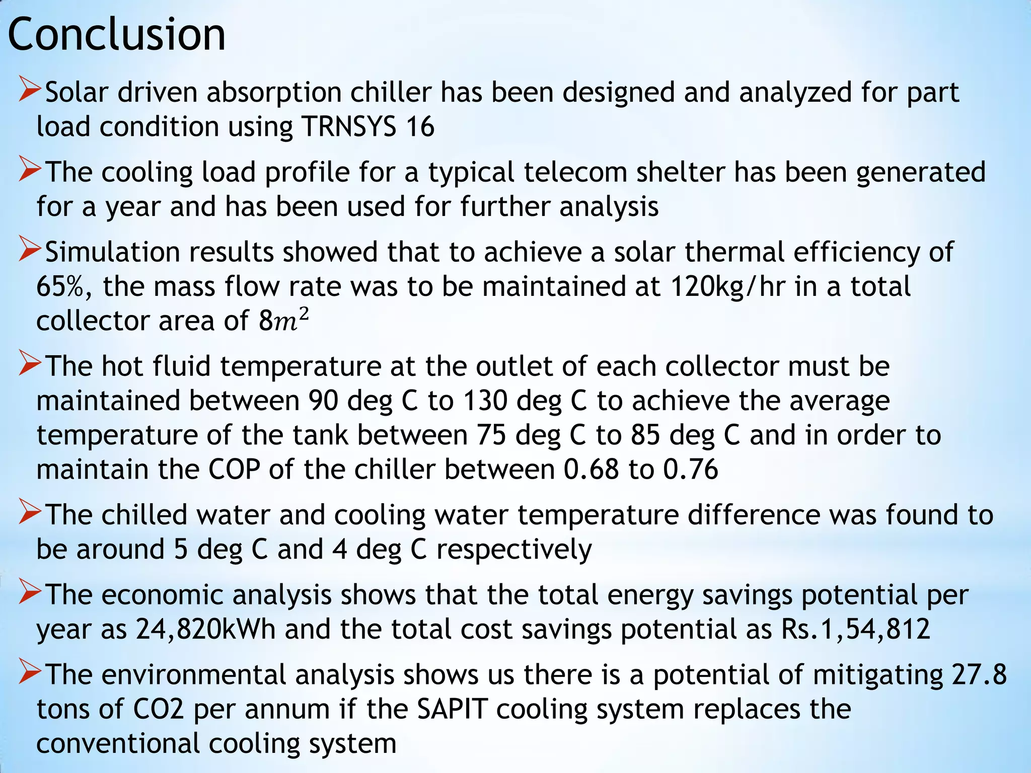 Conclusion
Solar driven absorption chiller has been designed and analyzed for part
 load condition using TRNSYS 16
The cooling load profile for a typical telecom shelter has been generated
 for a year and has been used for further analysis
Simulation results showed that to achieve a solar thermal efficiency of
 65%, the mass flow rate was to be maintained at 120kg/hr in a total
 collector area of 8𝑚2
The hot fluid temperature at the outlet of each collector must be
 maintained between 90 deg C to 130 deg C to achieve the average
 temperature of the tank between 75 deg C to 85 deg C and in order to
 maintain the COP of the chiller between 0.68 to 0.76
The chilled water and cooling water temperature difference was found to
 be around 5 deg C and 4 deg C respectively
The economic analysis shows that the total energy savings potential per
 year as 24,820kWh and the total cost savings potential as Rs.1,54,812
The environmental analysis shows us there is a potential of mitigating 27.8
 tons of CO2 per annum if the SAPIT cooling system replaces the
 conventional cooling system
 