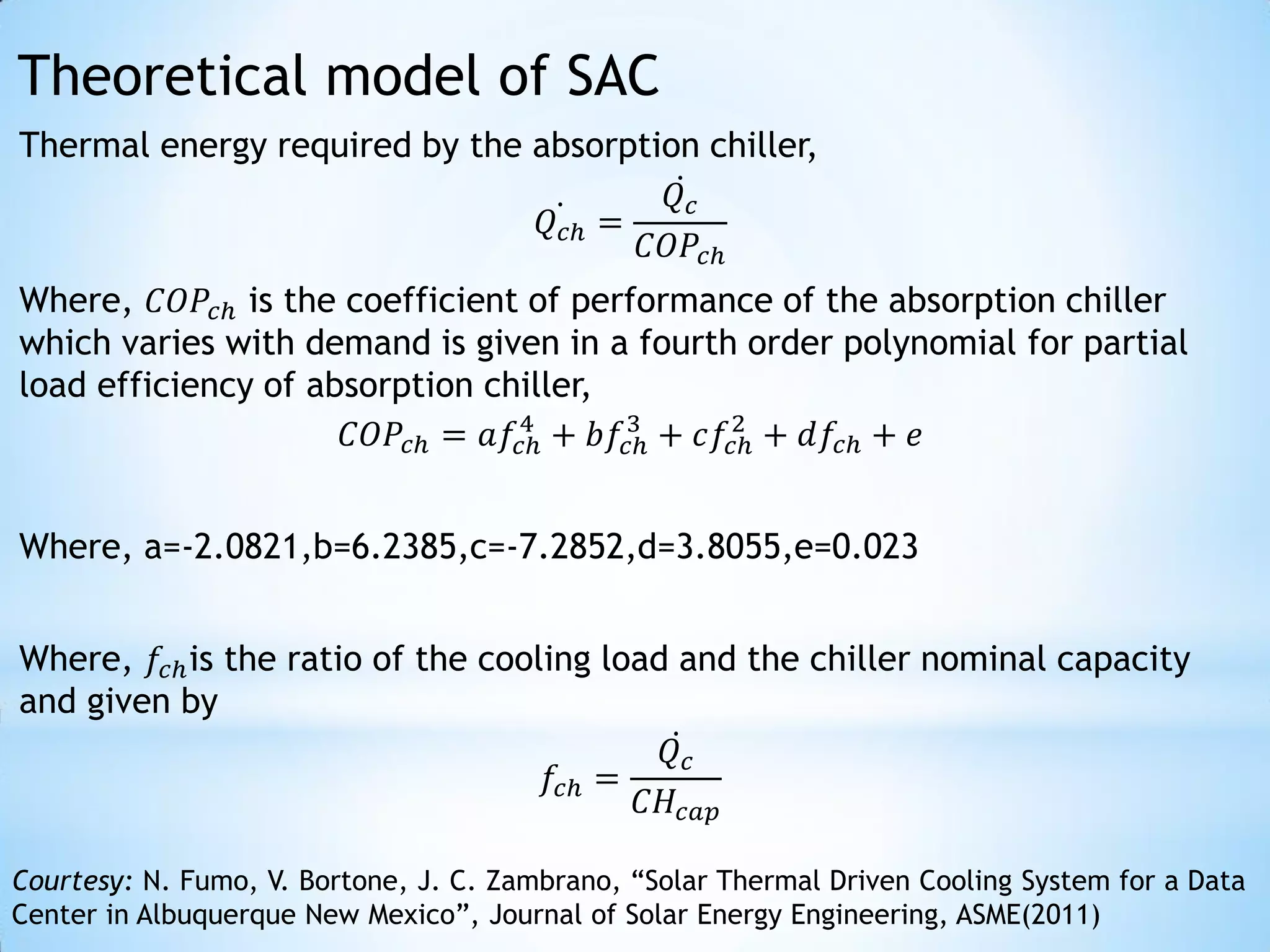Theoretical model of SAC
Thermal energy required by the absorption chiller,
                                        𝑄𝑐
                                𝑄 𝑐ℎ =
                                       𝐶𝑂𝑃 𝑐ℎ
Where, 𝐶𝑂𝑃 𝑐ℎ is the coefficient of performance of the absorption chiller
which varies with demand is given in a fourth order polynomial for partial
load efficiency of absorption chiller,
                                4      3      2
                     𝐶𝑂𝑃 𝑐ℎ = 𝑎𝑓𝑐ℎ + 𝑏𝑓𝑐ℎ + 𝑐𝑓𝑐ℎ + 𝑑𝑓𝑐ℎ + 𝑒


Where, a=-2.0821,b=6.2385,c=-7.2852,d=3.8055,e=0.023


Where, 𝑓𝑐ℎ is the ratio of the cooling load and the chiller nominal capacity
and given by
                                           𝑄𝑐
                                   𝑓𝑐ℎ =
                                          𝐶𝐻 𝑐𝑎𝑝

Courtesy: N. Fumo, V. Bortone, J. C. Zambrano, “Solar Thermal Driven Cooling System for a Data
Center in Albuquerque New Mexico”, Journal of Solar Energy Engineering, ASME(2011)
 