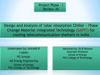 Project Phase – I
                             Review -III



Design and Analysis of Solar Absorption Chiller - Phase
 Change Material Integrated Technology (SAPIT) for
     cooling telecommunication shelters in India


  Undertaken by: Anirudh B                Mentored by: Dr.R.Velavan
          11MN01                             Associate Professor
                                              School of Energy
        PG Scholar                        PSG College of Technology
   ME Energy Engineering
      School of Energy
  PSG College of Technology
 