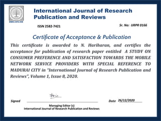 International Journal of Research
Publication and Reviews
This certificate is awarded to N. Hariharan, and certifies the
acceptance for publication of research paper entitled A STUDY ON
CONSUMER PREFERENCE AND SATISFACTION TOWARDS THE MOBILE
NETWORK SERVICE PROVIDERS WITH SPECIAL REFERENCE TO
MADURAI CITY in “International Journal of Research Publication and
Reviews”, Volume 1, Issue 8, 2020.
Signed Date
Managing Editor (s)
International Journal of Research Publication and Reviews
Certiﬁcate of Acceptance & Publication
26/12/2020
Sr. No: IJRPR 0166
ISSN 2582-7421
 
