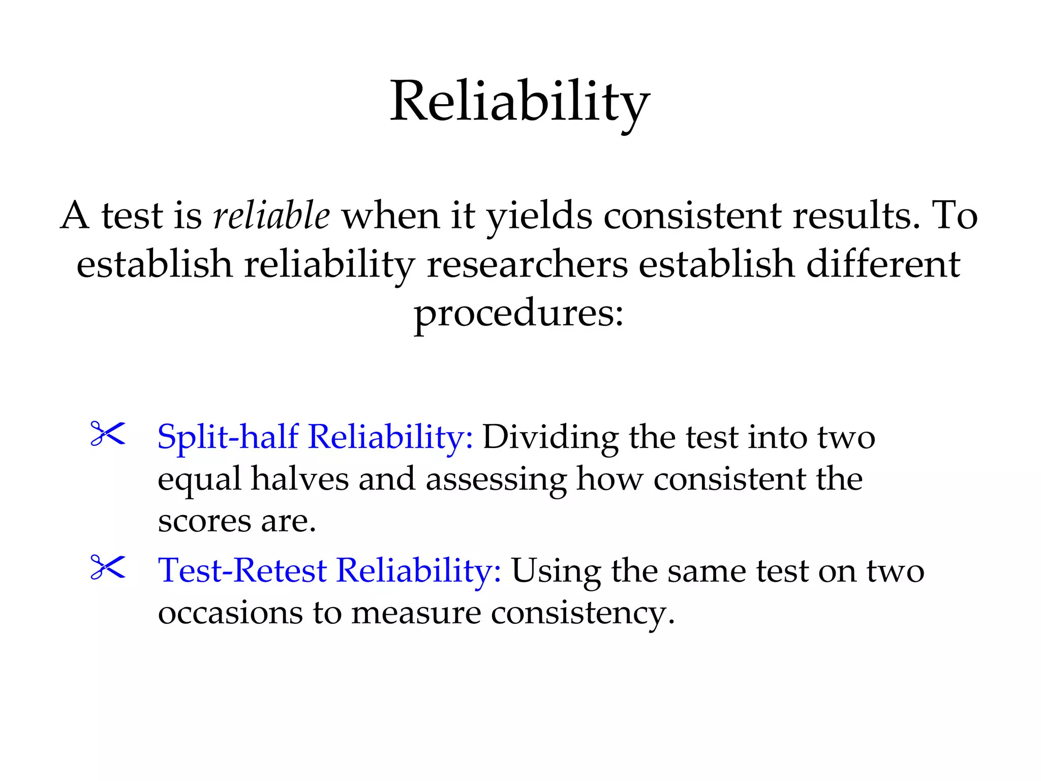 Reliability
A test is reliable when it yields consistent results. To
 establish reliability researchers establish different
                      procedures:

  Split-half Reliability: Dividing the test into two
   equal halves and assessing how consistent the
   scores are.
  Test-Retest Reliability: Using the same test on two
   occasions to measure consistency.
 
