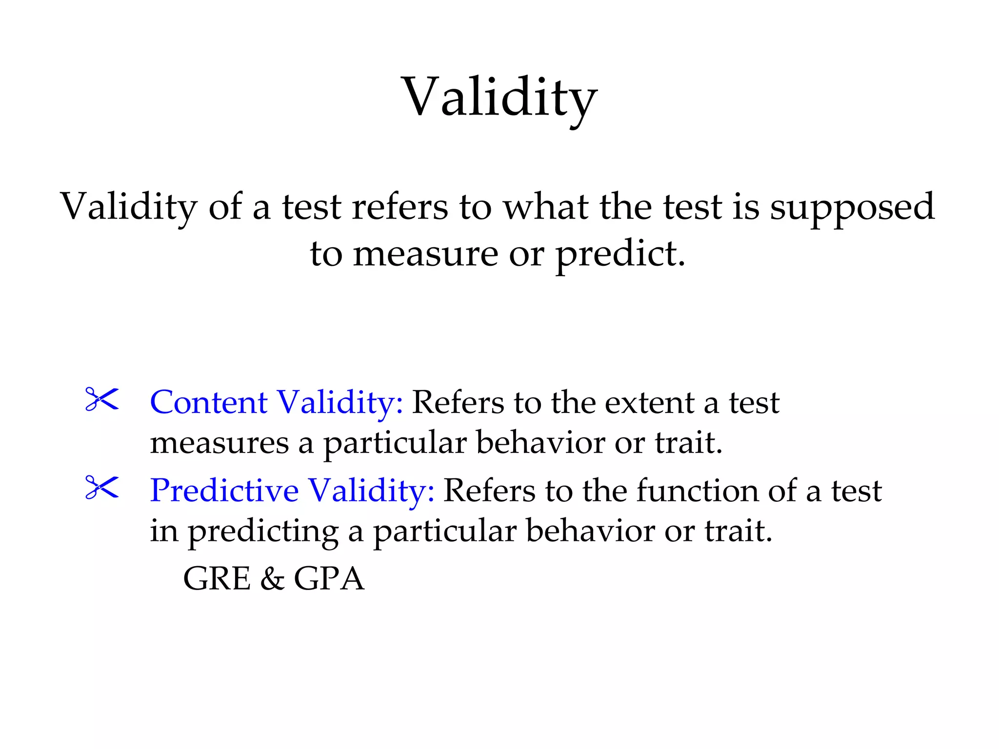 Validity
Validity of a test refers to what the test is supposed
                to measure or predict.


  Content Validity: Refers to the extent a test
   measures a particular behavior or trait.
  Predictive Validity: Refers to the function of a test
   in predicting a particular behavior or trait.
      GRE & GPA
 