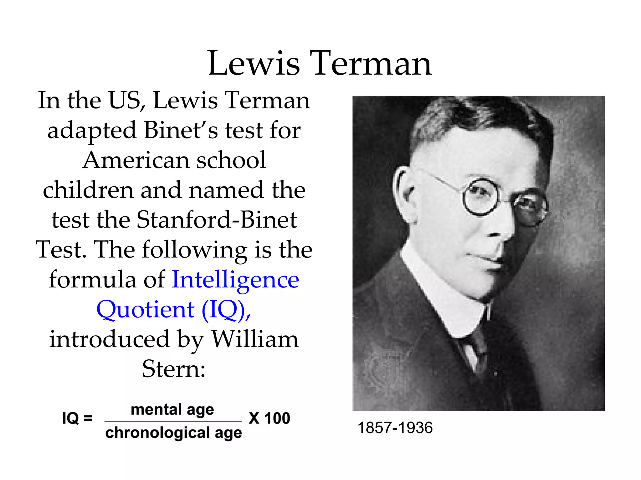 Lewis Terman
In the US, Lewis Terman
 adapted Binet’s test for
     American school
 children and named the
  test the Stanford-Binet
Test. The following is the
  formula of Intelligence
       Quotient (IQ),
  introduced by William
           Stern:

                             1857-1936
 