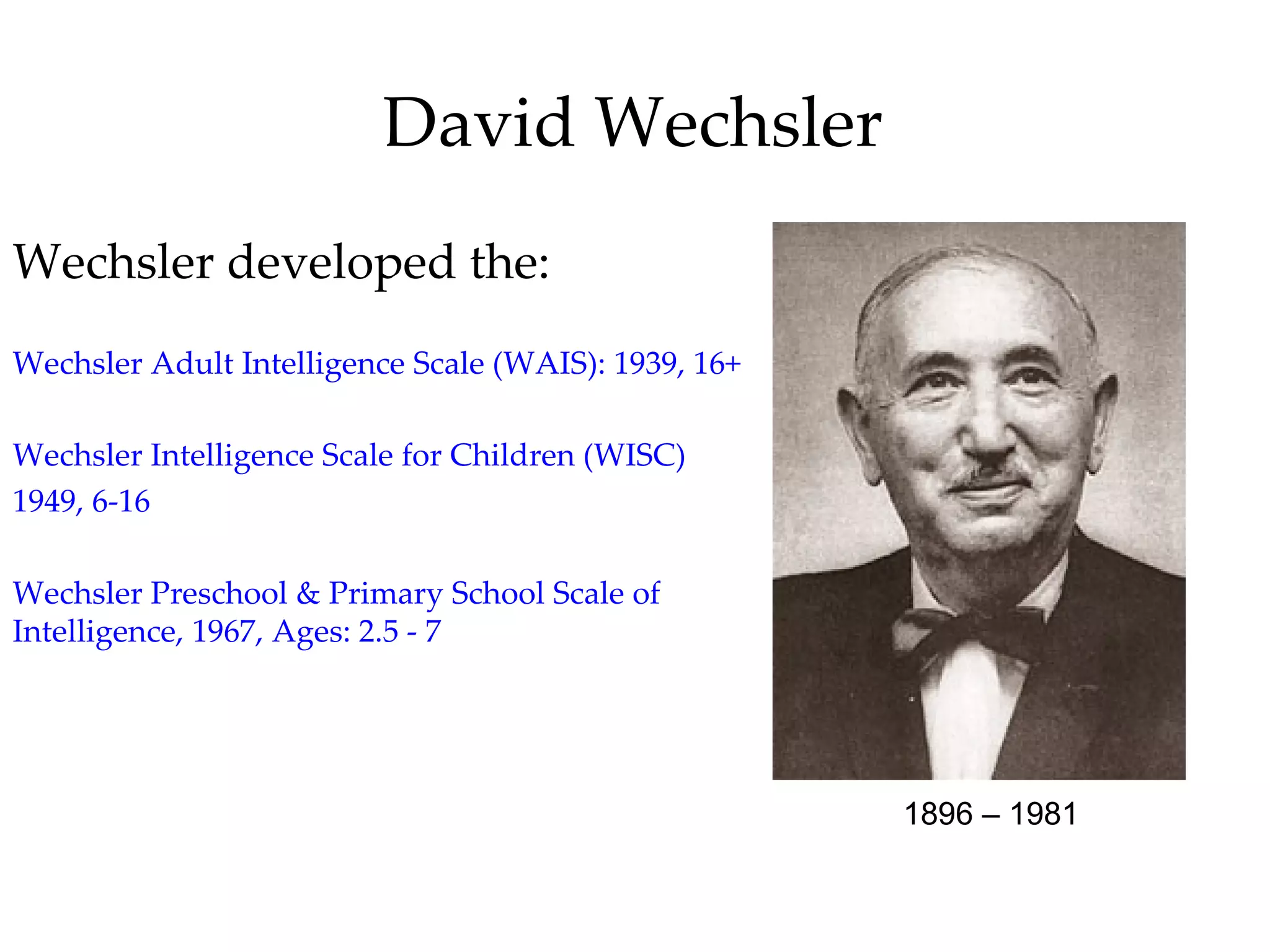 David Wechsler
Wechsler developed the:
Wechsler Adult Intelligence Scale (WAIS): 1939, 16+

Wechsler Intelligence Scale for Children (WISC)
1949, 6-16

Wechsler Preschool & Primary School Scale of
Intelligence, 1967, Ages: 2.5 - 7




                                                      1896 – 1981
 