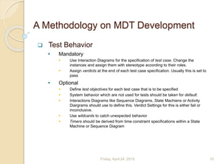 A Methodology on MDT Development
 Test Behavior
 Mandatory
 Use Interaction Diagrams for the specification of test case. Change the
instances and assign them with stereotype according to their roles.
 Assign verdicts at the end of each test case specification. Usually this is set to
pass
 Optional
 Define test objectives for each test case that is to be specified
 System behavior which are not used for tests should be taken for default.
 Interactions Diagrams like Sequence Diagrams, State Machiens or Activity
Diargrams should use to define this. Verdict Settings for this is either fail or
inconclusive.
 Use wildcards to catch unexpected behavior
 Timers should be derived from time constraint specifications within a State
Machine or Sequence Diagram
Friday, April 24, 2015 10
 
