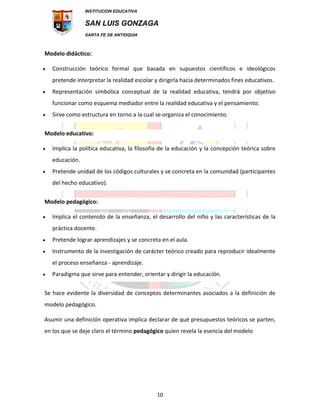INSTITUCION EDUCATIVA
SAN LUIS GONZAGA
SANTA FE DE ANTIOQUIA
10
Modelo didáctico:
 Construcción teórico formal que basada en supuestos científicos e ideológicos
pretende interpretar la realidad escolar y dirigirla hacia determinados fines educativos.
 Representación simbólica conceptual de la realidad educativa, tendrá por objetivo
funcionar como esquema mediador entre la realidad educativa y el pensamiento.
 Sirve como estructura en torno a la cual se organiza el conocimiento.
Modelo educativo:
 Implica la política educativa, la filosofía de la educación y la concepción teórica sobre
educación.
 Pretende unidad de los códigos culturales y se concreta en la comunidad (participantes
del hecho educativo).
Modelo pedagógico:
 Implica el contenido de la enseñanza, el desarrollo del niño y las características de la
práctica docente.
 Pretende lograr aprendizajes y se concreta en el aula.
 Instrumento de la investigación de carácter teórico creado para reproducir idealmente
el proceso enseñanza - aprendizaje.
 Paradigma que sirve para entender, orientar y dirigir la educación.
Se hace evidente la diversidad de conceptos determinantes asociados a la definición de
modelo pedagógico.
Asumir una definición operativa implica declarar de qué presupuestos teóricos se parten,
en los que se deje claro el término pedagógico quien revela la esencia del modelo
 