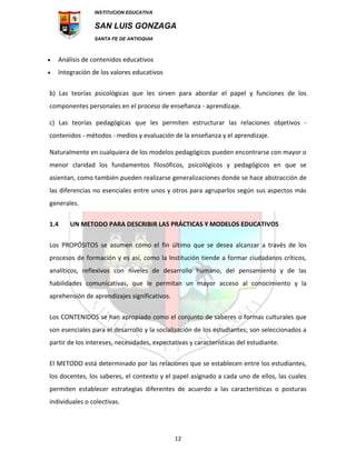 INSTITUCION EDUCATIVA
SAN LUIS GONZAGA
SANTA FE DE ANTIOQUIA
12
 Análisis de contenidos educativos
 Integración de los valores educativos
b) Las teorías psicológicas que les sirven para abordar el papel y funciones de los
componentes personales en el proceso de enseñanza - aprendizaje.
c) Las teorías pedagógicas que les permiten estructurar las relaciones objetivos -
contenidos - métodos - medios y evaluación de la enseñanza y el aprendizaje.
Naturalmente en cualquiera de los modelos pedagógicos pueden encontrarse con mayor o
menor claridad los fundamentos filosóficos, psicológicos y pedagógicos en que se
asientan, como también pueden realizarse generalizaciones donde se hace abstracción de
las diferencias no esenciales entre unos y otros para agruparlos según sus aspectos más
generales.
1.4 UN METODO PARA DESCRIBIR LAS PRÁCTICAS Y MODELOS EDUCATIVOS
Los PROPÓSITOS se asumen como el fin último que se desea alcanzar a través de los
procesos de formación y es así, como la Institución tiende a formar ciudadanos críticos,
analíticos, reflexivos con niveles de desarrollo humano, del pensamiento y de las
habilidades comunicativas, que le permitan un mayor acceso al conocimiento y la
aprehensión de aprendizajes significativos.
Los CONTENIDOS se han apropiado como el conjunto de saberes o formas culturales que
son esenciales para el desarrollo y la socialización de los estudiantes; son seleccionados a
partir de los intereses, necesidades, expectativas y características del estudiante.
El METODO está determinado por las relaciones que se establecen entre los estudiantes,
los docentes, los saberes, el contexto y el papel asignado a cada uno de ellos, las cuales
permiten establecer estrategias diferentes de acuerdo a las características o posturas
individuales o colectivas.
 