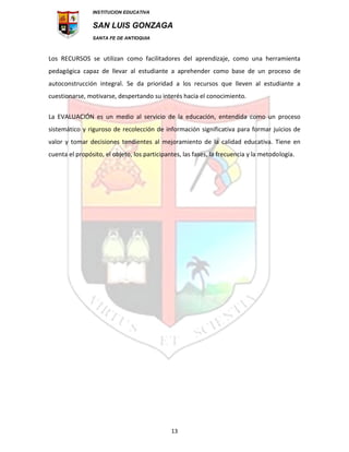 INSTITUCION EDUCATIVA
SAN LUIS GONZAGA
SANTA FE DE ANTIOQUIA
13
Los RECURSOS se utilizan como facilitadores del aprendizaje, como una herramienta
pedagógica capaz de llevar al estudiante a aprehender como base de un proceso de
autoconstrucción integral. Se da prioridad a los recursos que lleven al estudiante a
cuestionarse, motivarse, despertando su interés hacia el conocimiento.
La EVALUACIÓN es un medio al servicio de la educación, entendida como un proceso
sistemático y riguroso de recolección de información significativa para formar juicios de
valor y tomar decisiones tendientes al mejoramiento de la calidad educativa. Tiene en
cuenta el propósito, el objeto, los participantes, las fases, la frecuencia y la metodología.
 