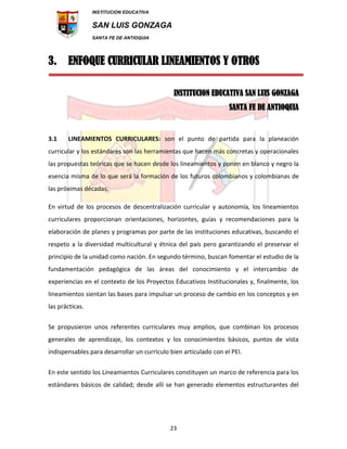 INSTITUCION EDUCATIVA
SAN LUIS GONZAGA
SANTA FE DE ANTIOQUIA
23
3. ENFOQUE CURRICULAR LINEAMIENTOS Y OTROS
INSTITUCION EDUCATIVA SAN LUIS GONZAGA
SANTA FE DE ANTIOQUIA
3.1 LINEAMIENTOS CURRICULARES: son el punto de partida para la planeación
curricular y los estándares son las herramientas que hacen más concretas y operacionales
las propuestas teóricas que se hacen desde los lineamientos y ponen en blanco y negro la
esencia misma de lo que será la formación de los futuros colombianos y colombianas de
las próximas décadas.
En virtud de los procesos de descentralización curricular y autonomía, los lineamientos
curriculares proporcionan orientaciones, horizontes, guías y recomendaciones para la
elaboración de planes y programas por parte de las instituciones educativas, buscando el
respeto a la diversidad multicultural y étnica del país pero garantizando el preservar el
principio de la unidad como nación. En segundo término, buscan fomentar el estudio de la
fundamentación pedagógica de las áreas del conocimiento y el intercambio de
experiencias en el contexto de los Proyectos Educativos Institucionales y, finalmente, los
lineamientos sientan las bases para impulsar un proceso de cambio en los conceptos y en
las prácticas.
Se propusieron unos referentes curriculares muy amplios, que combinan los procesos
generales de aprendizaje, los contextos y los conocimientos básicos, puntos de vista
indispensables para desarrollar un currículo bien articulado con el PEI.
En este sentido los Lineamientos Curriculares constituyen un marco de referencia para los
estándares básicos de calidad; desde allí se han generado elementos estructurantes del
 
