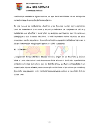 INSTITUCION EDUCATIVA
SAN LUIS GONZAGA
SANTA FE DE ANTIOQUIA
24
currículo que orientan la organización de los ejes de los estándares con un enfoque de
competencias y desempeños de los estudiantes.
De esta manera las instituciones educativas y los docentes cuentan con herramientas
como los lineamientos curriculares y ahora los estándares de competencias básicas y
ciudadanas para planificar y desarrollar sus procesos curriculares, sus intervenciones
pedagógicas y sus prácticas educativas. Lo más importante como resultado de estos
procesos es que los estudiantes desarrollen al máximo sus potencialidades y logren en lo
posible su formación integral como personas y como ciudadanos.
3.2 ESTÁNDARES
La expedición de los Estándares Básicos tienen su origen en los desarrollos y avances
sobre el conocimiento curricular acumulados desde años atrás en el país, especialmente
en los Lineamientos Curriculares para las distintas áreas, que fueron el resultado de un
proceso colectivo de reflexión, construcción y formulación de orientaciones para diseñar y
desarrollar las propuestas en las instituciones educativas a partir de la expedición de la ley
115 de 1994.
 