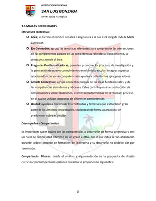 INSTITUCION EDUCATIVA
SAN LUIS GONZAGA
SANTA FE DE ANTIOQUIA
27
3.5 MALLAS CURRICULARES
Estructura conceptual
 Área; se escribe el nombre del área o asignatura a la que está dirigida toda la Malla
Curricular.
 Eje Generador; agrupa las temáticas relevantes para comprender las interacciones
de los componentes propios de las competencias referidas al conocimiento, se
selecciona acorde al área.
 Preguntas Problematizadoras; permiten promover los procesos de investigación y
la generación de nuevos conocimientos en el ámbito escolar. Integran aspectos
relacionados con varias competencias y ayudan a delimitar los ejes generadores.
 Ámbito Conceptual; agrupa conceptos propios de las áreas fundamentales, y de
las competencias ciudadanas y laborales. Éstos contribuyen a la construcción de
comprensiones sobre situaciones, eventos o problemáticas de la realidad, proceso
en el cual se utilizan conceptos de diferentes competencias.
 Unidad; ayudan a discriminar los contenidos y temáticas que estructuran gran
parte de los Ámbitos conceptuales, se plantean de forma abarcadora, sin
predominar sobre el ámbito.
Desempeños – Competencias
Es importante saber cuáles son las competencias a desarrollar de forma progresiva y con
un nivel de complejidad diferente de un grado a otro, por lo que éstas se van afianzando
durante todo el proceso de formación de la persona y su desarrollo no se debe dar por
terminado.
Competencias Básicas: desde el análisis y argumentación de la propuesta de diseño
curricular por competencias para la Educación se proponen las siguientes:
 