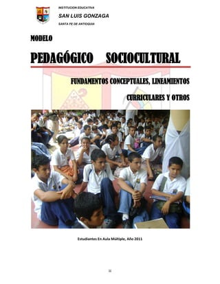 INSTITUCION EDUCATIVA
SAN LUIS GONZAGA
SANTA FE DE ANTIOQUIA
iii
MODELO
PEDAGÓGICO SOCIOCULTURAL
FUNDAMENTOS CONCEPTUALES, LINEAMIENTOS
CURRICULARES Y OTROS
Estudiantes En Aula Múltiple, Año 2011
 