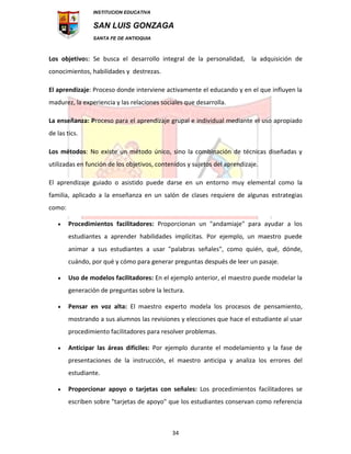 INSTITUCION EDUCATIVA
SAN LUIS GONZAGA
SANTA FE DE ANTIOQUIA
34
Los objetivos: Se busca el desarrollo integral de la personalidad, la adquisición de
conocimientos, habilidades y destrezas.
El aprendizaje: Proceso donde interviene activamente el educando y en el que influyen la
madurez, la experiencia y las relaciones sociales que desarrolla.
La enseñanza: Proceso para el aprendizaje grupal e individual mediante el uso apropiado
de las tics.
Los métodos: No existe un método único, sino la combinación de técnicas diseñadas y
utilizadas en función de los objetivos, contenidos y sujetos del aprendizaje.
El aprendizaje guiado o asistido puede darse en un entorno muy elemental como la
familia, aplicado a la enseñanza en un salón de clases requiere de algunas estrategias
como:
 Procedimientos facilitadores: Proporcionan un "andamiaje" para ayudar a los
estudiantes a aprender habilidades implícitas. Por ejemplo, un maestro puede
animar a sus estudiantes a usar "palabras señales", como quién, qué, dónde,
cuándo, por qué y cómo para generar preguntas después de leer un pasaje.
 Uso de modelos facilitadores: En el ejemplo anterior, el maestro puede modelar la
generación de preguntas sobre la lectura.
 Pensar en voz alta: El maestro experto modela los procesos de pensamiento,
mostrando a sus alumnos las revisiones y elecciones que hace el estudiante al usar
procedimiento facilitadores para resolver problemas.
 Anticipar las áreas difíciles: Por ejemplo durante el modelamiento y la fase de
presentaciones de la instrucción, el maestro anticipa y analiza los errores del
estudiante.
 Proporcionar apoyo o tarjetas con señales: Los procedimientos facilitadores se
escriben sobre "tarjetas de apoyo" que los estudiantes conservan como referencia
 