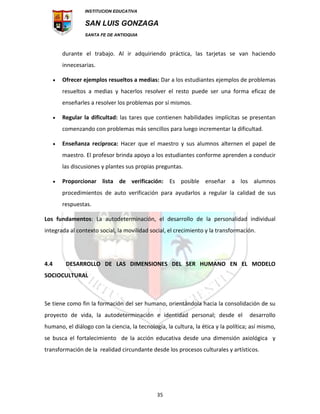INSTITUCION EDUCATIVA
SAN LUIS GONZAGA
SANTA FE DE ANTIOQUIA
35
durante el trabajo. Al ir adquiriendo práctica, las tarjetas se van haciendo
innecesarias.
 Ofrecer ejemplos resueltos a medias: Dar a los estudiantes ejemplos de problemas
resueltos a medias y hacerlos resolver el resto puede ser una forma eficaz de
enseñarles a resolver los problemas por sí mismos.
 Regular la dificultad: las tares que contienen habilidades implícitas se presentan
comenzando con problemas más sencillos para luego incrementar la dificultad.
 Enseñanza recíproca: Hacer que el maestro y sus alumnos alternen el papel de
maestro. El profesor brinda apoyo a los estudiantes conforme aprenden a conducir
las discusiones y plantes sus propias preguntas.
 Proporcionar lista de verificación: Es posible enseñar a los alumnos
procedimientos de auto verificación para ayudarlos a regular la calidad de sus
respuestas.
Los fundamentos: La autodeterminación, el desarrollo de la personalidad individual
integrada al contexto social, la movilidad social, el crecimiento y la transformación.
4.4 DESARROLLO DE LAS DIMENSIONES DEL SER HUMANO EN EL MODELO
SOCIOCULTURAL
Se tiene como fin la formación del ser humano, orientándola hacia la consolidación de su
proyecto de vida, la autodeterminación e identidad personal; desde el desarrollo
humano, el diálogo con la ciencia, la tecnología, la cultura, la ética y la política; así mismo,
se busca el fortalecimiento de la acción educativa desde una dimensión axiológica y
transformación de la realidad circundante desde los procesos culturales y artísticos.
 
