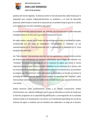 INSTITUCION EDUCATIVA
SAN LUIS GONZAGA
SANTA FE DE ANTIOQUIA
37
palabras del mismo Vigotsky, “la distancia entre el nivel de desarrollo, determinado por la
capacidad para resolver independientemente un problema, y el nivel de desarrollo
potencial, determinado a través de la resolución de un problema bajo la guía de un adulto
o en colaboración con otro compañero más capaz”.
La zona de desarrollo potencial estaría, así, referida a las funciones que no han madurado
completamente en el niño, pero que están en proceso de hacerlo.
De todos modos, subraya que el motor del aprendizaje es siempre la actividad del sujeto,
condicionada por dos tipos de mediadores: “herramientas” y “símbolos”, ya sea
autónomamente en la “zona de desarrollo real”, o ayudado por la mediación en la “zona
de desarrollo potencial”.
Las “herramientas” (herramientas técnicas) son las expectativas y conocimientos previos
del alumno que transforman los estímulos informativos que le llegan del contexto. Los
“símbolos” (herramientas psicológicas) son el conjunto de signos que utiliza el mismo
sujeto para hacer propios dichos estímulos. Modifican no los estímulos en sí mismo, sino
las estructuras de conocimiento cuando aquellos estímulos se interiorizan y se convierten
en propios. Las “herramientas” están externamente orientadas y su función es orientar la
actividad del sujeto hacia los objetos, busca dominar la naturaleza; los “símbolos” están
internamente orientados y son un medio de la actividad interna que apunta al dominio de
uno mismo.
Ambos dominios están estrechamente unidos y se influyen mutuamente. Ambas
construcciones son, además, artificiales, por lo que su naturaleza es social; de modo que
el dominio progresivo en la capacidad de planificación y autorregulación de la actividad
humana reside en la incorporación a la cultura, en el sentido del aprendizaje de uso de los
sistemas de signos o símbolos que los hombres han elaborado a lo largo de la historia,
 